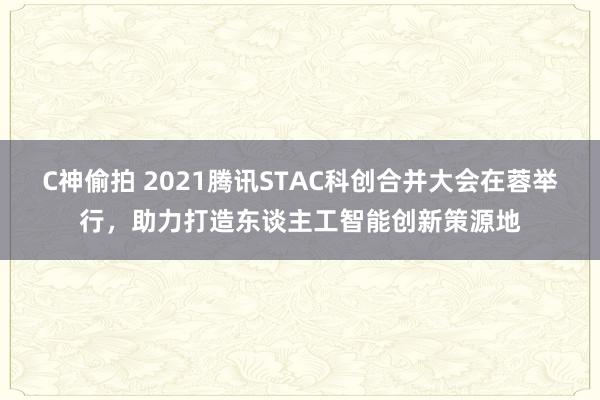 C神偷拍 2021腾讯STAC科创合并大会在蓉举行，助力打造东谈主工智能创新策源地