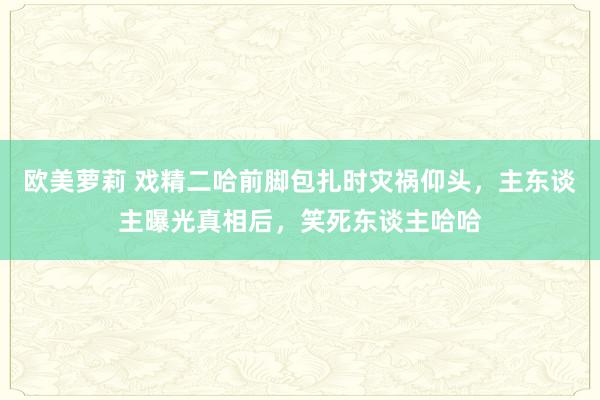 欧美萝莉 戏精二哈前脚包扎时灾祸仰头，主东谈主曝光真相后，笑死东谈主哈哈