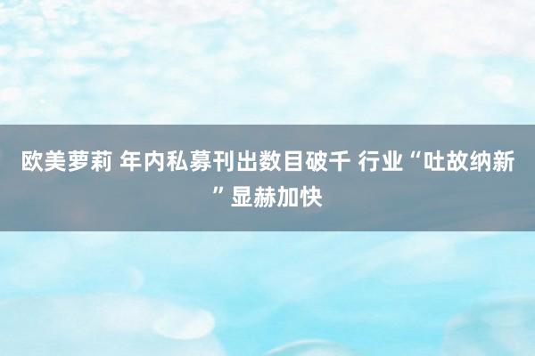 欧美萝莉 年内私募刊出数目破千 行业“吐故纳新”显赫加快