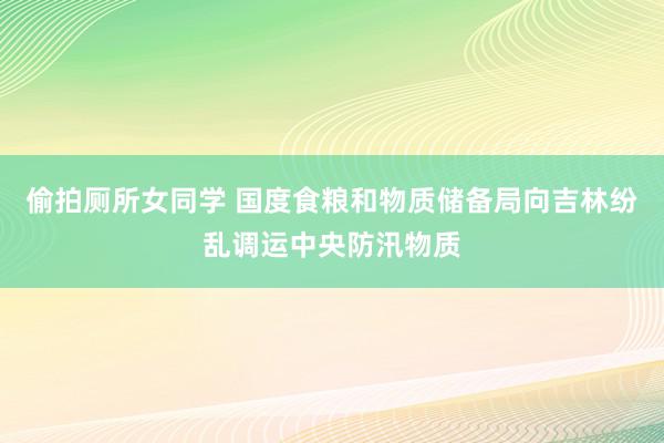 偷拍厕所女同学 国度食粮和物质储备局向吉林纷乱调运中央防汛物质