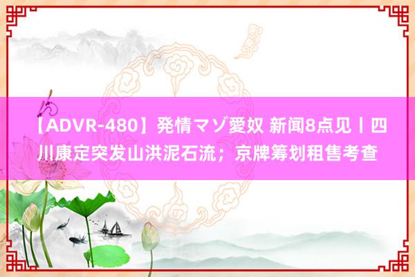 【ADVR-480】発情マゾ愛奴 新闻8点见丨四川康定突发山洪泥石流；京牌筹划租售考查