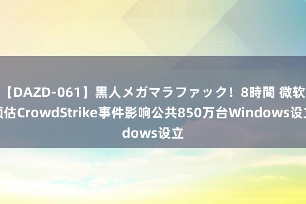 【DAZD-061】黒人メガマラファック！8時間 微软预估CrowdStrike事件影响公共850万台Windows设立