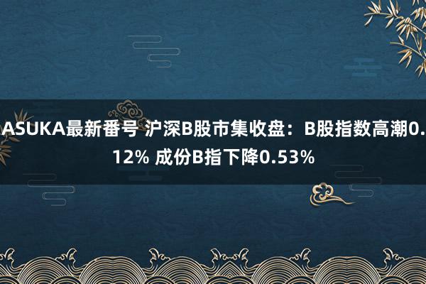 ASUKA最新番号 沪深B股市集收盘：B股指数高潮0.12% 成份B指下降0.53%