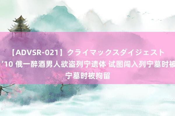 【ADVSR-021】クライマックスダイジェスト 姦鬼 ’10 俄一醉酒男人欲盗列宁遗体 试图闯入列宁墓时被拘留