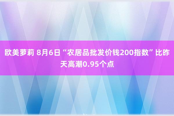 欧美萝莉 8月6日“农居品批发价钱200指数”比昨天高潮0.95个点