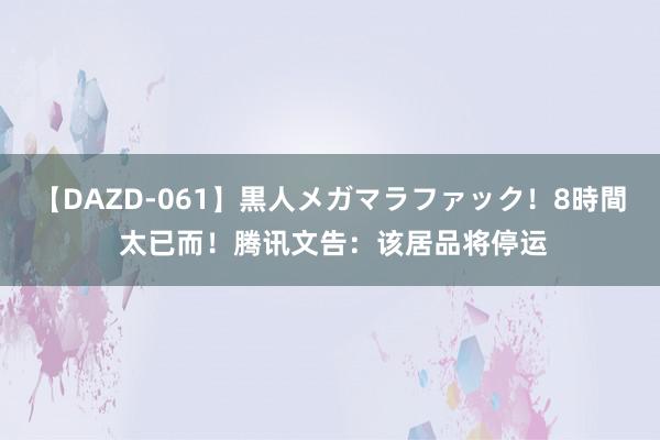 【DAZD-061】黒人メガマラファック！8時間 太已而！腾讯文告：该居品将停运