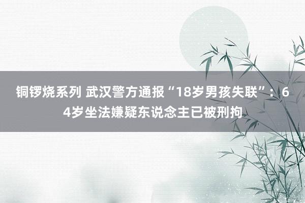 铜锣烧系列 武汉警方通报“18岁男孩失联”：64岁坐法嫌疑东说念主已被刑拘