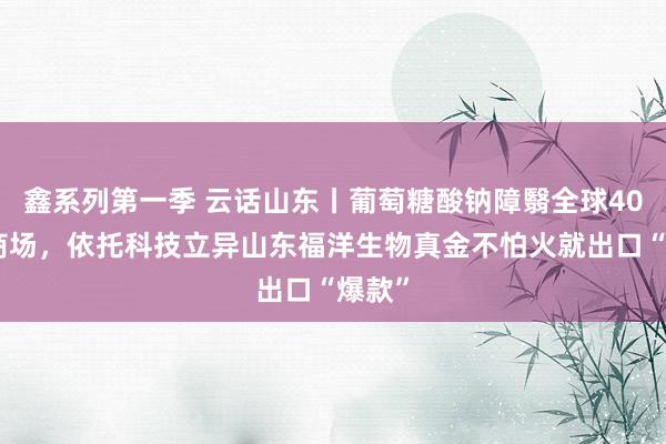 鑫系列第一季 云话山东丨葡萄糖酸钠障翳全球40%的商场，依托科技立异山东福洋生物真金不怕火就出口“爆款”