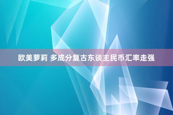 欧美萝莉 多成分复古东谈主民币汇率走强