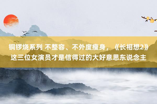 铜锣烧系列 不整容、不外度瘦身，《长相想2》这三位女演员才是信得过的大好意思东说念主