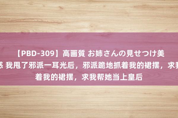 【PBD-309】高画質 お姉さんの見せつけ美尻＆美脚の誘惑 我甩了邪派一耳光后，邪派跪地抓着我的裙摆，求我帮她当上皇后