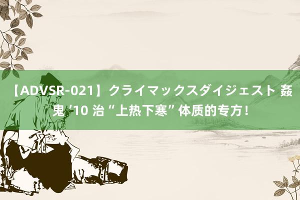 【ADVSR-021】クライマックスダイジェスト 姦鬼 ’10 治“上热下寒”体质的专方！