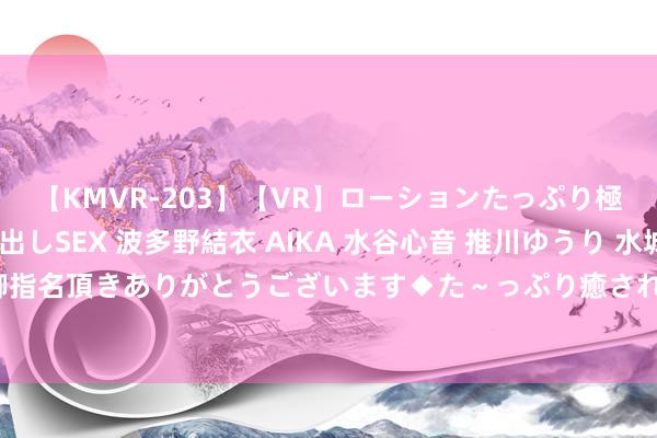 【KMVR-203】【VR】ローションたっぷり極上5人ソープ嬢と中出しSEX 波多野結衣 AIKA 水谷心音 推川ゆうり 水城奈緒 ～本日は御指名頂きありがとうございます◆た～っぷり癒されてくださいね◆～ 征询生兼职学生的优舛错