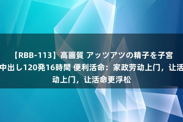 【RBB-113】高画質 アッツアツの精子を子宮に孕ませ中出し120発16時間 便利活命：家政劳动上门，让活命更浮松