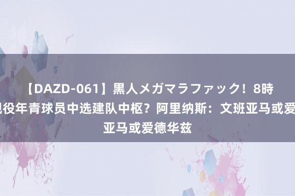 【DAZD-061】黒人メガマラファック！8時間 从现役年青球员中选建队中枢？阿里纳斯：文班亚马或爱德华兹