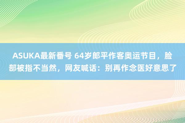 ASUKA最新番号 64岁郎平作客奥运节目，脸部被指不当然，网友喊话：别再作念医好意思了