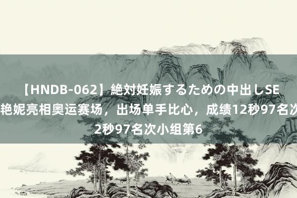 【HNDB-062】絶対妊娠するための中出しSEX！！ 吴艳妮亮相奥运赛场，出场单手比心，成绩12秒97名次小组第6