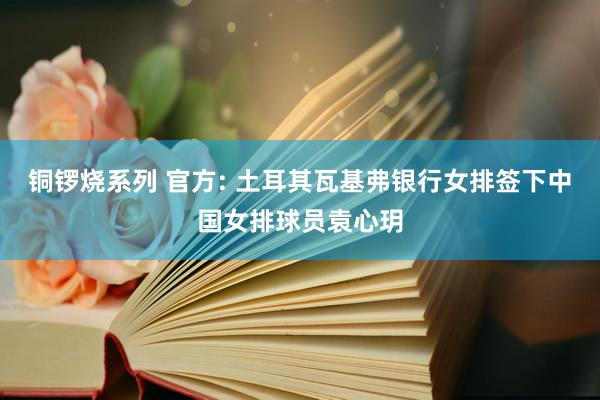 铜锣烧系列 官方: 土耳其瓦基弗银行女排签下中国女排球员袁心玥