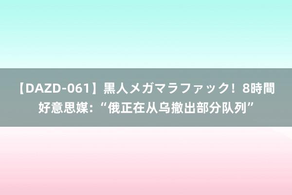 【DAZD-061】黒人メガマラファック！8時間 好意思媒: “俄正在从乌撤出部分队列”