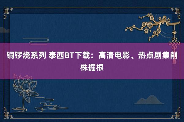 铜锣烧系列 泰西BT下载：高清电影、热点剧集削株掘根