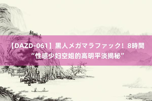 【DAZD-061】黒人メガマラファック！8時間 “性感少妇空姐的高明平淡揭秘”