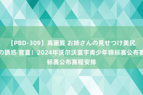 【PBD-309】高画質 お姉さんの見せつけ美尻＆美脚の誘惑 官宣！2024年沃尔沃寰宇青少年锦标赛公布赛程安排