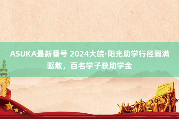 ASUKA最新番号 2024大皖·阳光助学行径圆满驱散，百名学子获助学金