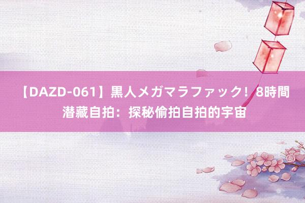 【DAZD-061】黒人メガマラファック！8時間 潜藏自拍：探秘偷拍自拍的宇宙