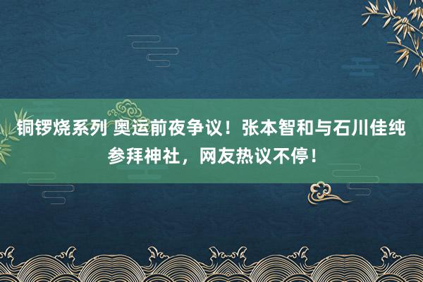 铜锣烧系列 奥运前夜争议！张本智和与石川佳纯参拜神社，网友热议不停！