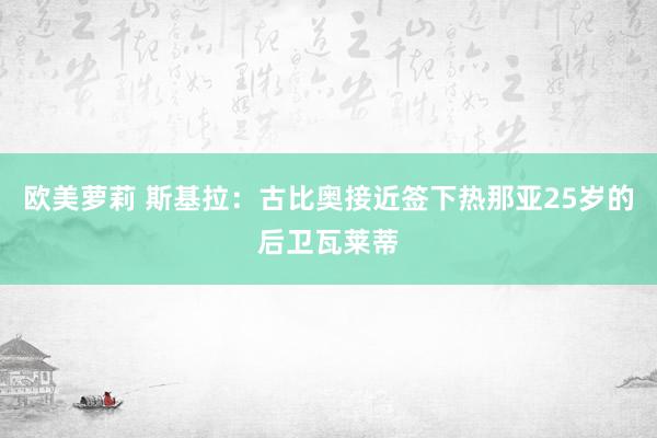 欧美萝莉 斯基拉：古比奥接近签下热那亚25岁的后卫瓦莱蒂