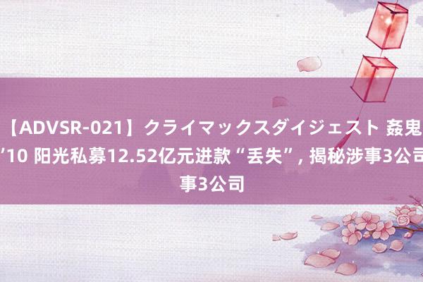 【ADVSR-021】クライマックスダイジェスト 姦鬼 ’10 阳光私募12.52亿元进款“丢失”, 揭秘涉事3公司