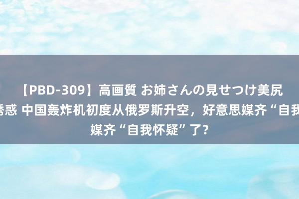 【PBD-309】高画質 お姉さんの見せつけ美尻＆美脚の誘惑 中国轰炸机初度从俄罗斯升空，好意思媒齐“自我怀疑”了？