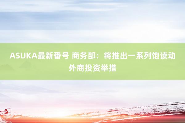 ASUKA最新番号 商务部：将推出一系列饱读动外商投资举措