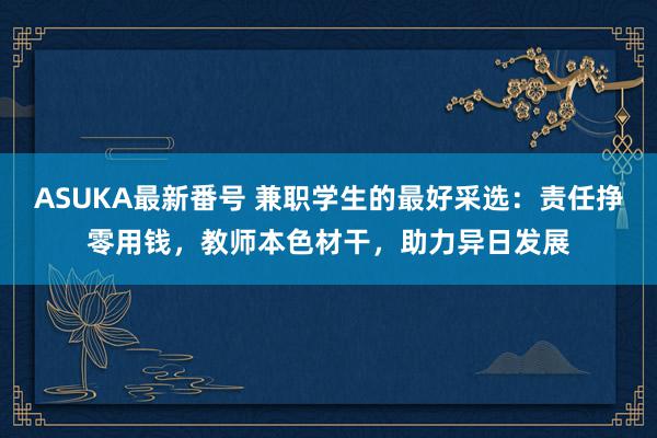 ASUKA最新番号 兼职学生的最好采选：责任挣零用钱，教师本色材干，助力异日发展