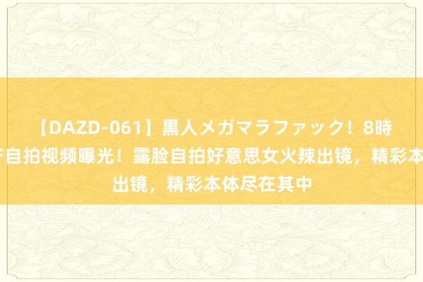 【DAZD-061】黒人メガマラファック！8時間 最新国产自拍视频曝光！露脸自拍好意思女火辣出镜，精彩本体尽在其中