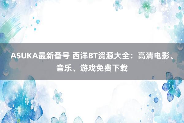 ASUKA最新番号 西洋BT资源大全：高清电影、音乐、游戏免费下载