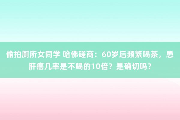 偷拍厕所女同学 哈佛磋商：60岁后频繁喝茶，患肝癌几率是不喝的10倍？是确切吗？