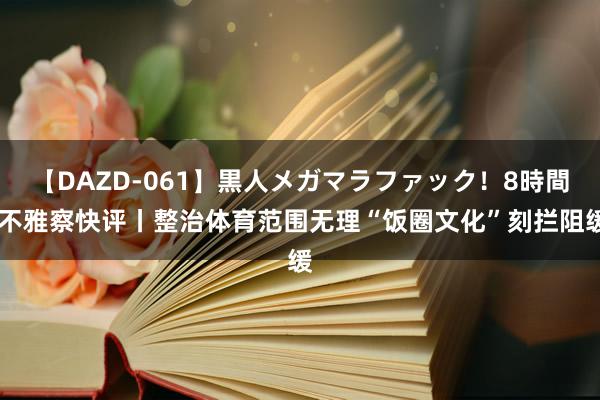 【DAZD-061】黒人メガマラファック！8時間 不雅察快评丨整治体育范围无理“饭圈文化”刻拦阻缓