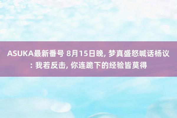 ASUKA最新番号 8月15日晚, 梦真盛怒喊话杨议: 我若反击, 你连跪下的经验皆莫得