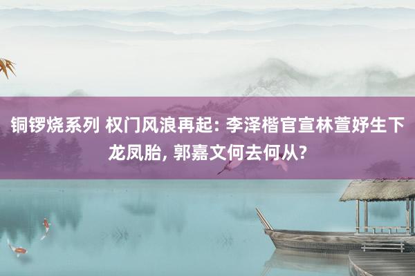 铜锣烧系列 权门风浪再起: 李泽楷官宣林萱妤生下龙凤胎, 郭嘉文何去何从?