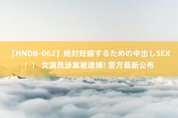 【HNDB-062】絶対妊娠するための中出しSEX！！ 女演员涉案被逮捕! 警方最新公布