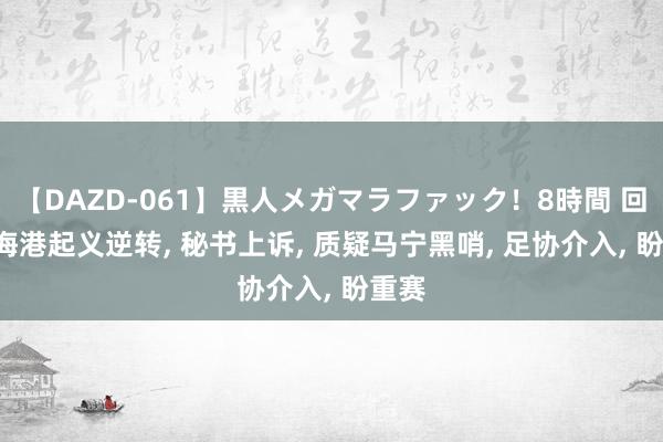 【DAZD-061】黒人メガマラファック！8時間 回转! 海港起义逆转, 秘书上诉, 质疑马宁黑哨, 足协介入, 盼重赛