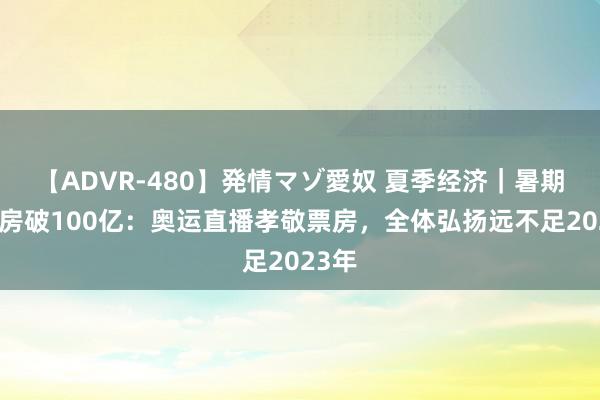 【ADVR-480】発情マゾ愛奴 夏季经济｜暑期档票房破100亿：奥运直播孝敬票房，全体弘扬远不足2023年