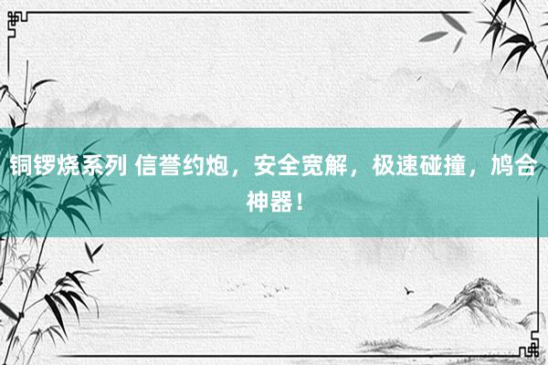 铜锣烧系列 信誉约炮，安全宽解，极速碰撞，鸠合神器！