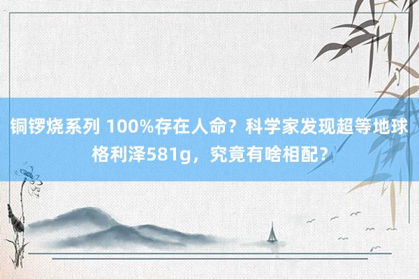 铜锣烧系列 100%存在人命？科学家发现超等地球格利泽581g，究竟有啥相配？