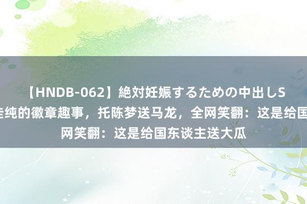 【HNDB-062】絶対妊娠するための中出しSEX！！ 石川佳纯的徽章趣事，托陈梦送马龙，全网笑翻：这是给国东谈主送大瓜