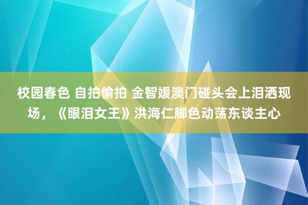 校园春色 自拍偷拍 金智媛澳门碰头会上泪洒现场，《眼泪女王》洪海仁脚色动荡东谈主心