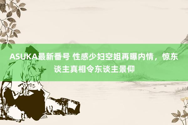 ASUKA最新番号 性感少妇空姐再曝内情，惊东谈主真相令东谈主景仰