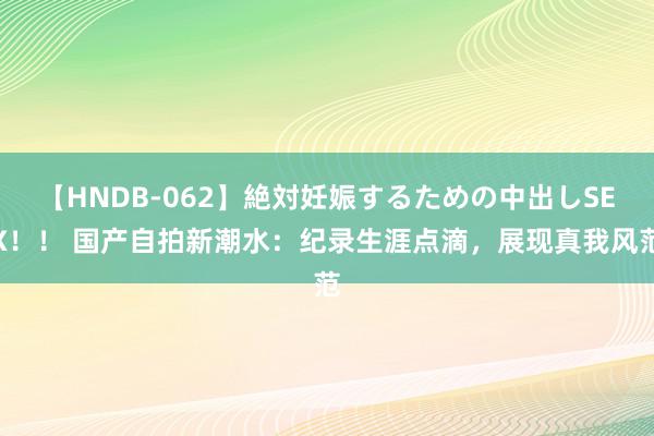 【HNDB-062】絶対妊娠するための中出しSEX！！ 国产自拍新潮水：纪录生涯点滴，展现真我风范