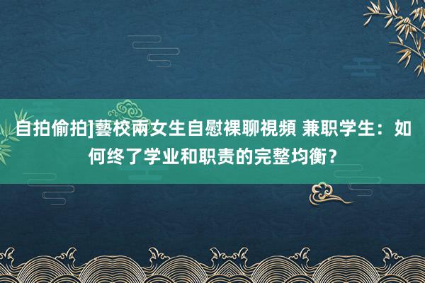 自拍偷拍]藝校兩女生自慰裸聊視頻 兼职学生：如何终了学业和职责的完整均衡？